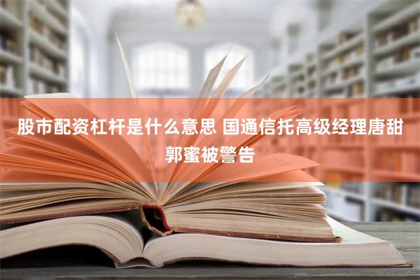 股市配资杠杆是什么意思 国通信托高级经理唐甜郭蜜被警告