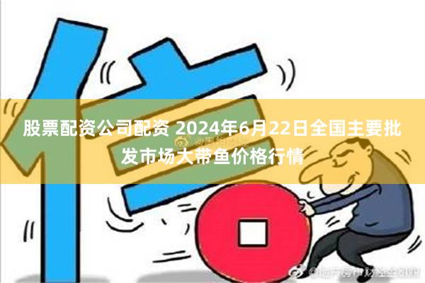 股票配资公司配资 2024年6月22日全国主要批发市场大带鱼价格行情