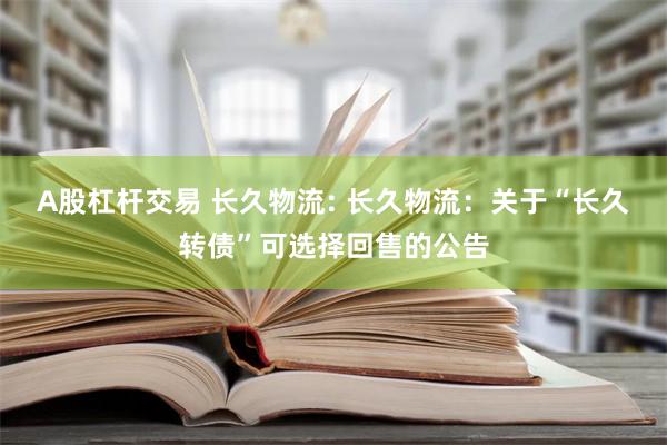 A股杠杆交易 长久物流: 长久物流：关于“长久转债”可选择回售的公告