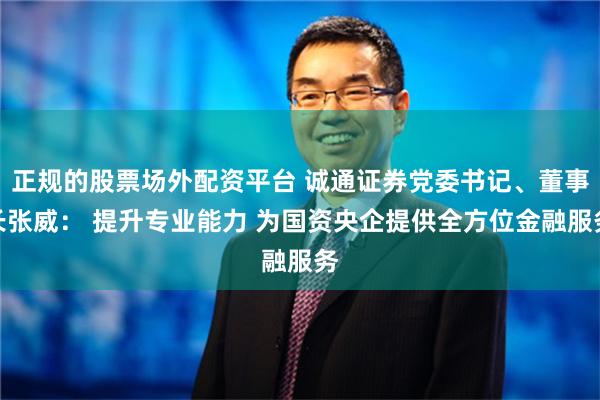 正规的股票场外配资平台 诚通证券党委书记、董事长张威： 提升专业能力 为国资央企提供全方位金融服务