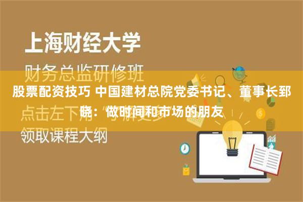 股票配资技巧 中国建材总院党委书记、董事长郅晓：做时间和市场的朋友