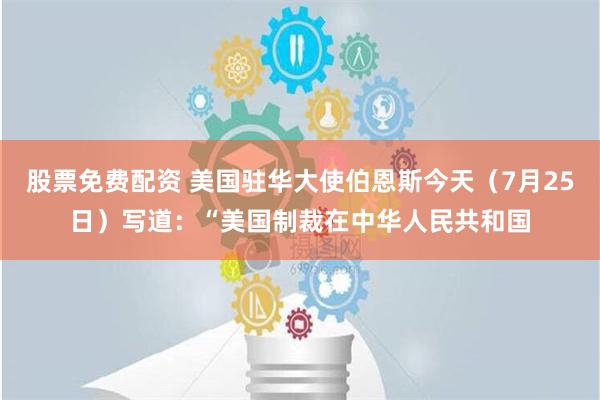 股票免费配资 美国驻华大使伯恩斯今天（7月25日）写道：“美国制裁在中华人民共和国