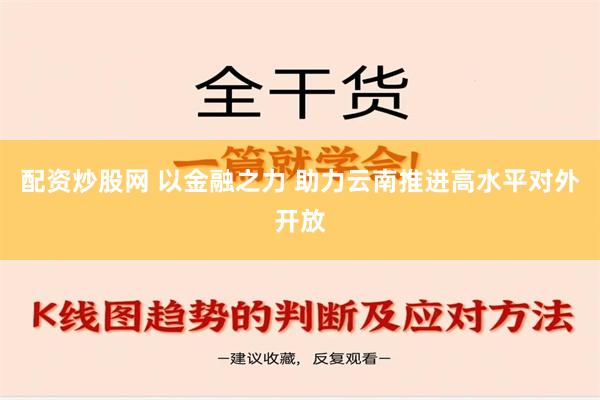 配资炒股网 以金融之力 助力云南推进高水平对外开放