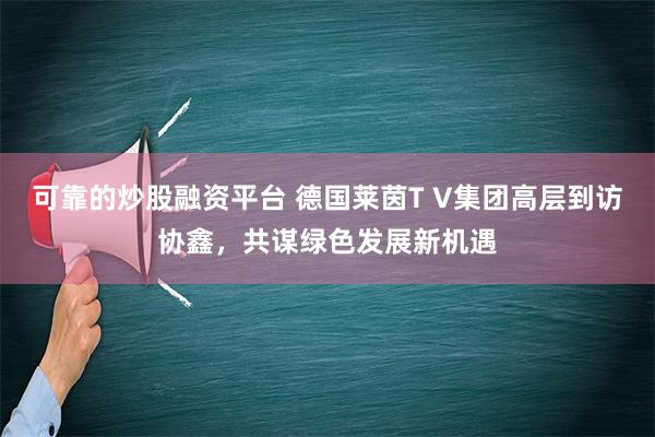 可靠的炒股融资平台 德国莱茵T V集团高层到访协鑫，共谋绿色发展新机遇