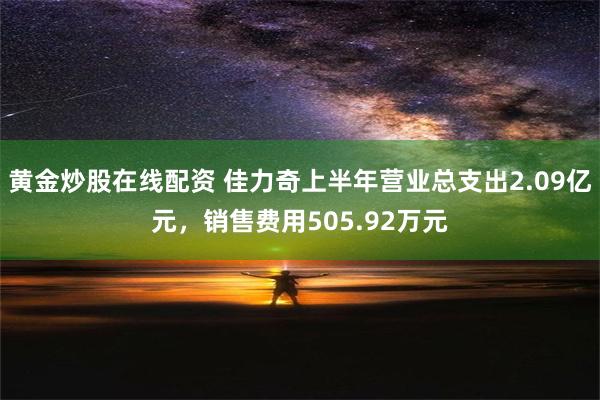 黄金炒股在线配资 佳力奇上半年营业总支出2.09亿元，销售费用505.92万元