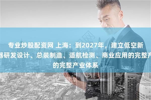 专业炒股配资网 上海：到2027年，建立低空新型航空器研发设计、总装制造、适航检测、商业应用的完整产业体系