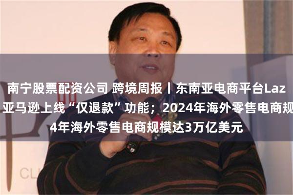 南宁股票配资公司 跨境周报丨东南亚电商平台Lazada宣布盈利；亚马逊上线“仅退款”功能；2024年海外零售电商规模达3万亿美元