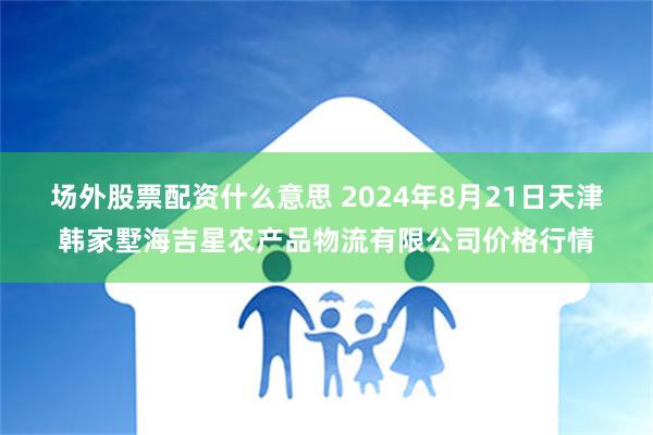 场外股票配资什么意思 2024年8月21日天津韩家墅海吉星农产品物流有限公司价格行情