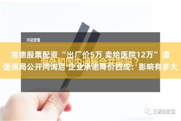 常德股票配资 “出厂价5万 卖给医院12万” 遭医保局公开问询后 企业承诺降价四成：影响有多大