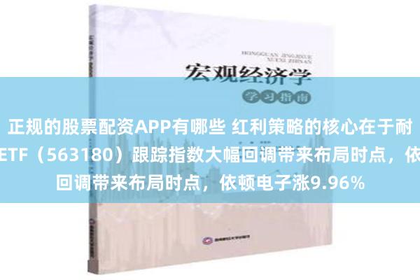 正规的股票配资APP有哪些 红利策略的核心在于耐心持有！高股息ETF（563180）跟踪指数大幅回调带来布局时点，依顿电子涨9.96%