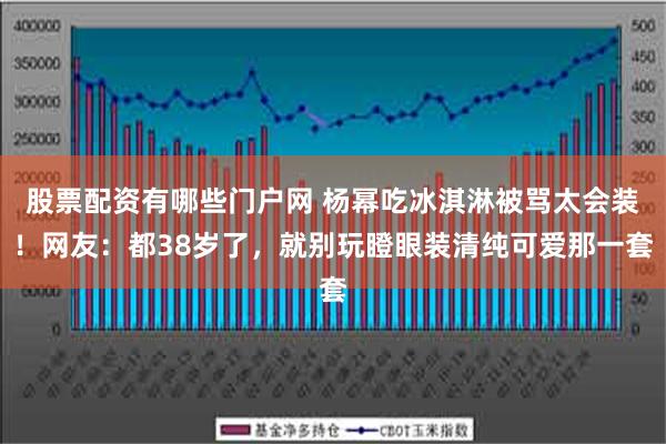 股票配资有哪些门户网 杨幂吃冰淇淋被骂太会装！网友：都38岁了，就别玩瞪眼装清纯可爱那一套