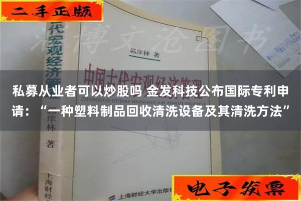 私募从业者可以炒股吗 金发科技公布国际专利申请：“一种塑料制品回收清洗设备及其清洗方法”