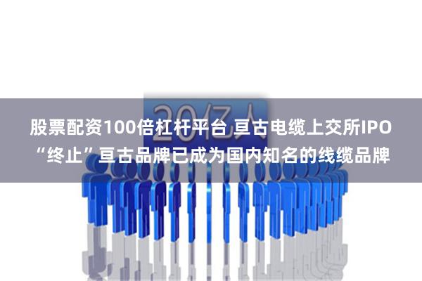 股票配资100倍杠杆平台 亘古电缆上交所IPO“终止”亘古品牌已成为国内知名的线缆品牌