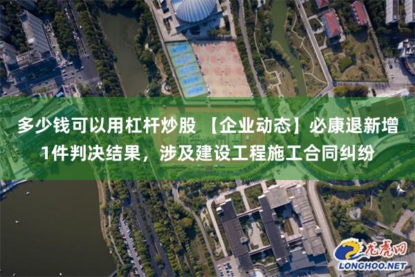 多少钱可以用杠杆炒股 【企业动态】必康退新增1件判决结果，涉及建设工程施工合同纠纷