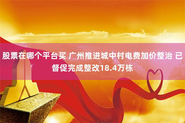 股票在哪个平台买 广州推进城中村电费加价整治 已督促完成整改18.4万栋