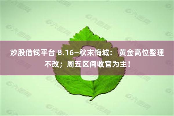 炒股借钱平台 8.16—秋末悔城： 黄金高位整理不改；周五区间收官为主！