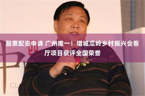 股票配资申请 广州唯一！增城瓜岭乡村振兴会客厅项目获评全国荣誉