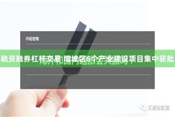 融资融券杠杆交易 增城区6个产业建设项目集中获批