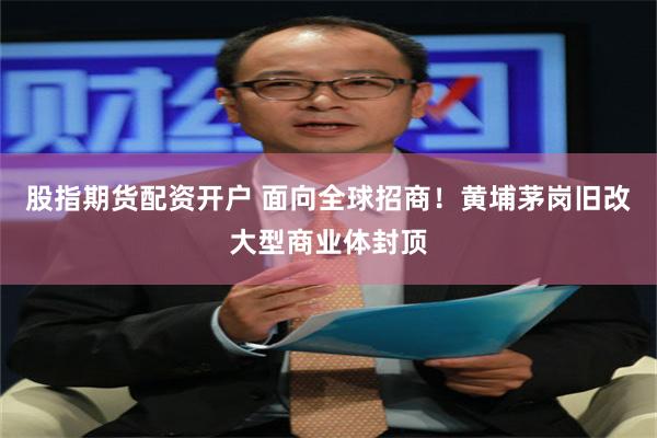 股指期货配资开户 面向全球招商！黄埔茅岗旧改大型商业体封顶