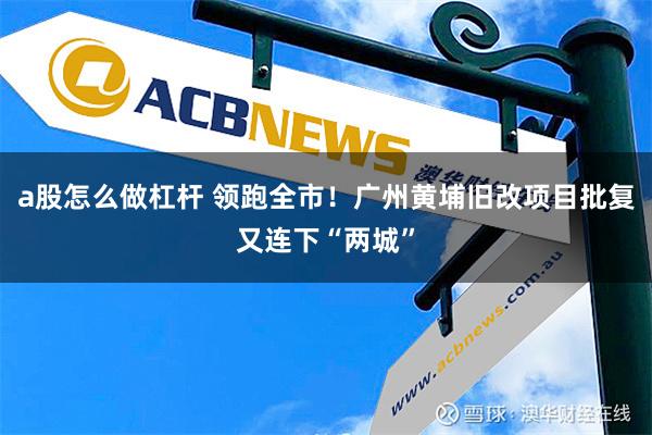 a股怎么做杠杆 领跑全市！广州黄埔旧改项目批复又连下“两城”