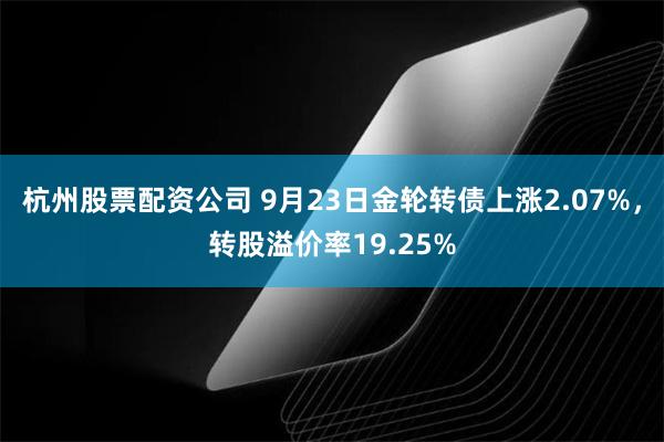 杭州股票配资公司 9月23日金轮转债上涨2.07%，转股溢价率19.25%