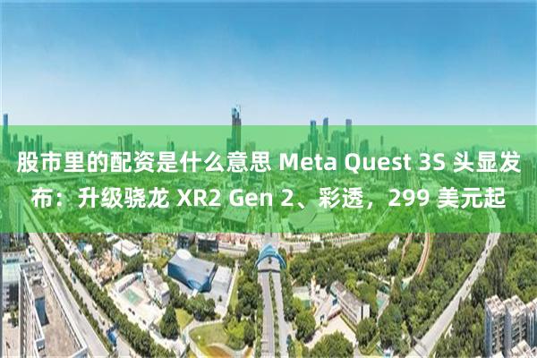 股市里的配资是什么意思 Meta Quest 3S 头显发布：升级骁龙 XR2 Gen 2、彩透，299 美元起