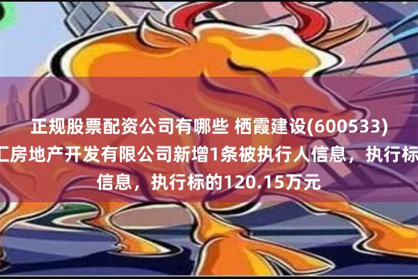 正规股票配资公司有哪些 栖霞建设(600533)控股的南京星汇房地产开发有限公司新增1条被执行人信息，执行标的120.15万元