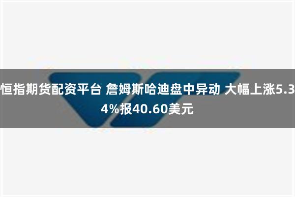 恒指期货配资平台 詹姆斯哈迪盘中异动 大幅上涨5.34%报40.60美元