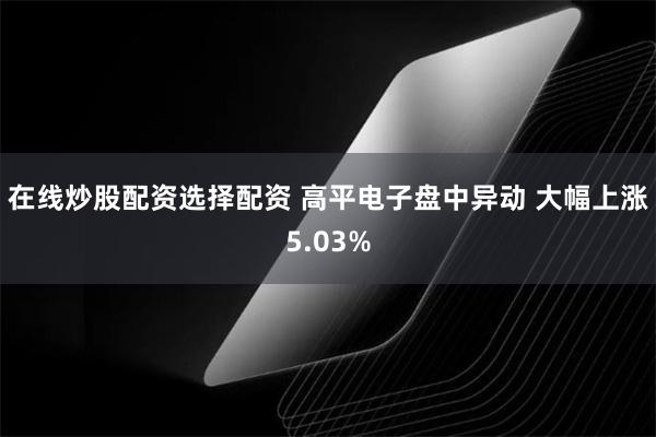 在线炒股配资选择配资 高平电子盘中异动 大幅上涨5.03%