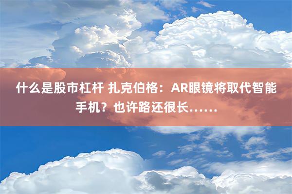 什么是股市杠杆 扎克伯格：AR眼镜将取代智能手机？也许路还很长……