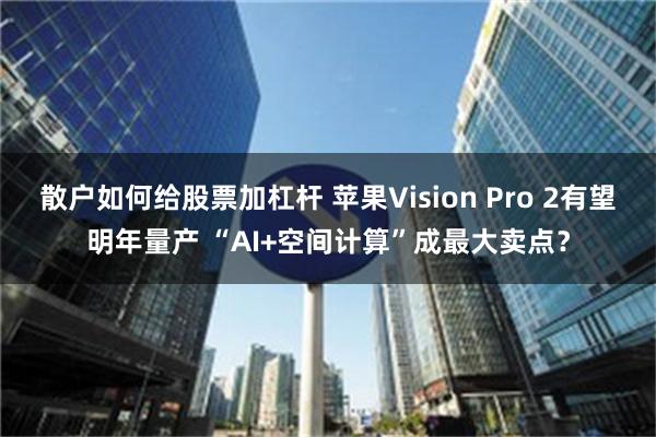 散户如何给股票加杠杆 苹果Vision Pro 2有望明年量产 “AI+空间计算”成最大卖点？