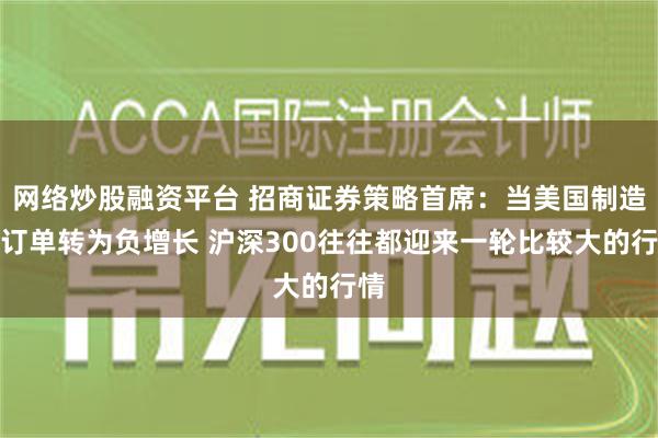 网络炒股融资平台 招商证券策略首席：当美国制造业订单转为负增长 沪深300往往都迎来一轮比较大的行情