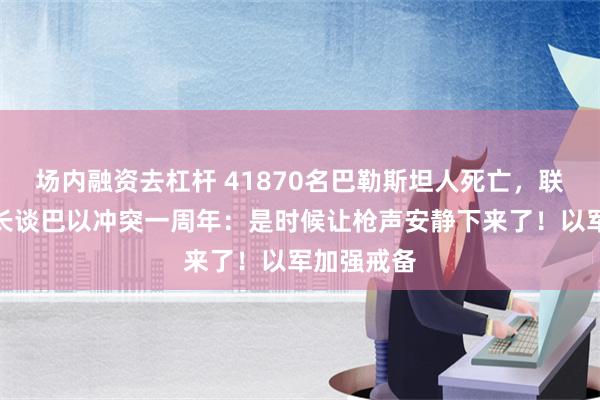 场内融资去杠杆 41870名巴勒斯坦人死亡，联合国秘书长谈巴以冲突一周年：是时候让枪声安静下来了！以军加强戒备