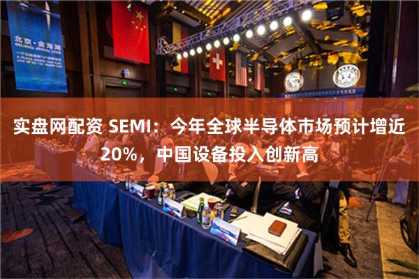 实盘网配资 SEMI：今年全球半导体市场预计增近20%，中国设备投入创新高