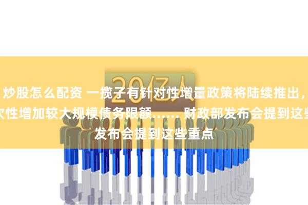 炒股怎么配资 一揽子有针对性增量政策将陆续推出，拟一次性增加较大规模债务限额...... 财政部发布会提到这些重点