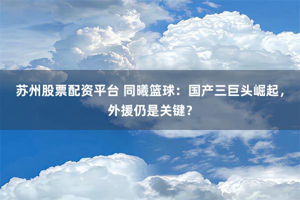 苏州股票配资平台 同曦篮球：国产三巨头崛起，外援仍是关键？