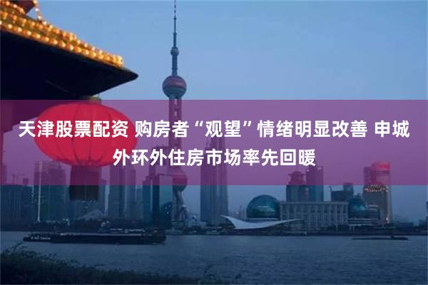 天津股票配资 购房者“观望”情绪明显改善 申城外环外住房市场率先回暖