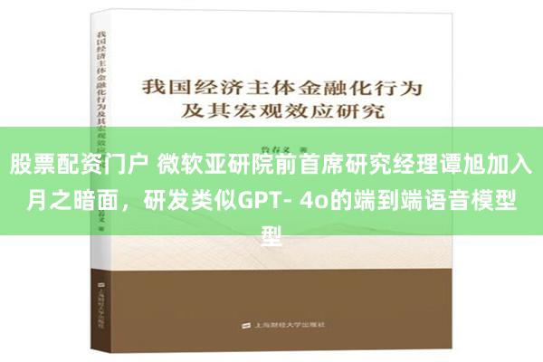 股票配资门户 微软亚研院前首席研究经理谭旭加入月之暗面，研发类似GPT- 4o的端到端语音模型