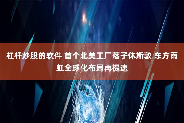 杠杆炒股的软件 首个北美工厂落子休斯敦 东方雨虹全球化布局再提速