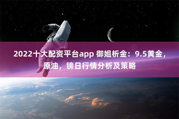 2022十大配资平台app 御姐析金：9.5黄金，原油，镑日行情分析及策略