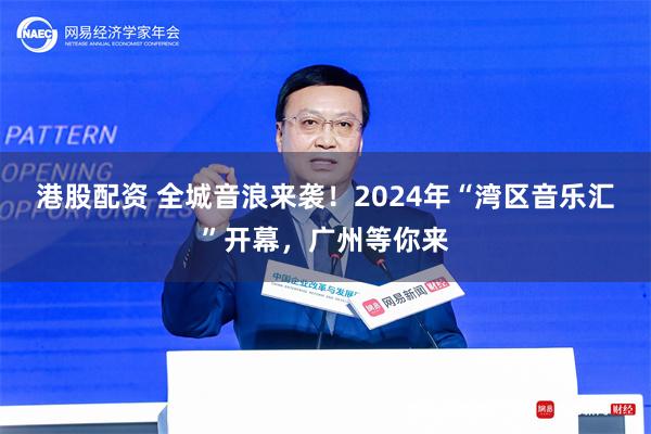 港股配资 全城音浪来袭！2024年“湾区音乐汇”开幕，广州等你来