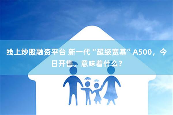 线上炒股融资平台 新一代“超级宽基”A500，今日开售，意味着什么？