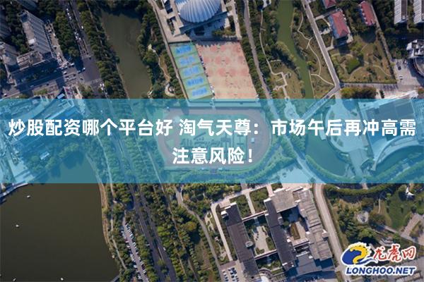 炒股配资哪个平台好 淘气天尊：市场午后再冲高需注意风险！