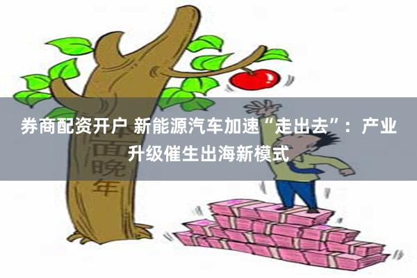 券商配资开户 新能源汽车加速“走出去”：产业升级催生出海新模式