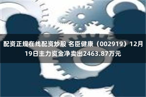 配资正规在线配资炒股 名臣健康（002919）12月19日主力资金净卖出2463.87万元