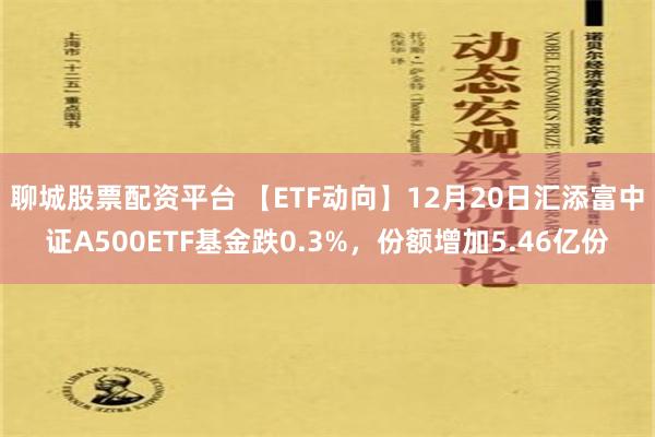 聊城股票配资平台 【ETF动向】12月20日汇添富中证A500ETF基金跌0.3%，份额增加5.46亿份