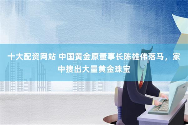 十大配资网站 中国黄金原董事长陈雄伟落马，家中搜出大量黄金珠宝