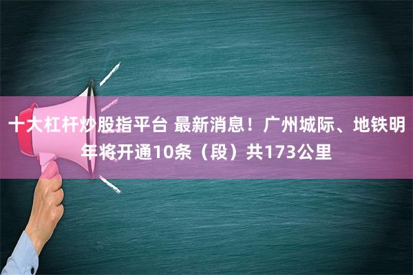 十大杠杆炒股指平台 最新消息！广州城际、地铁明年将开通10条（段）共173公里