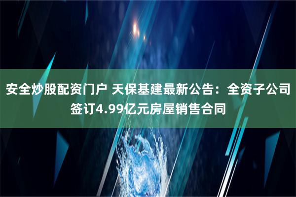 安全炒股配资门户 天保基建最新公告：全资子公司签订4.99亿元房屋销售合同