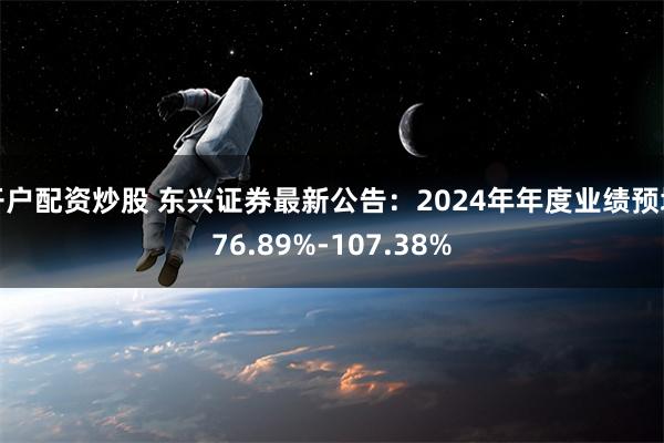 开户配资炒股 东兴证券最新公告：2024年年度业绩预增76.89%-107.38%